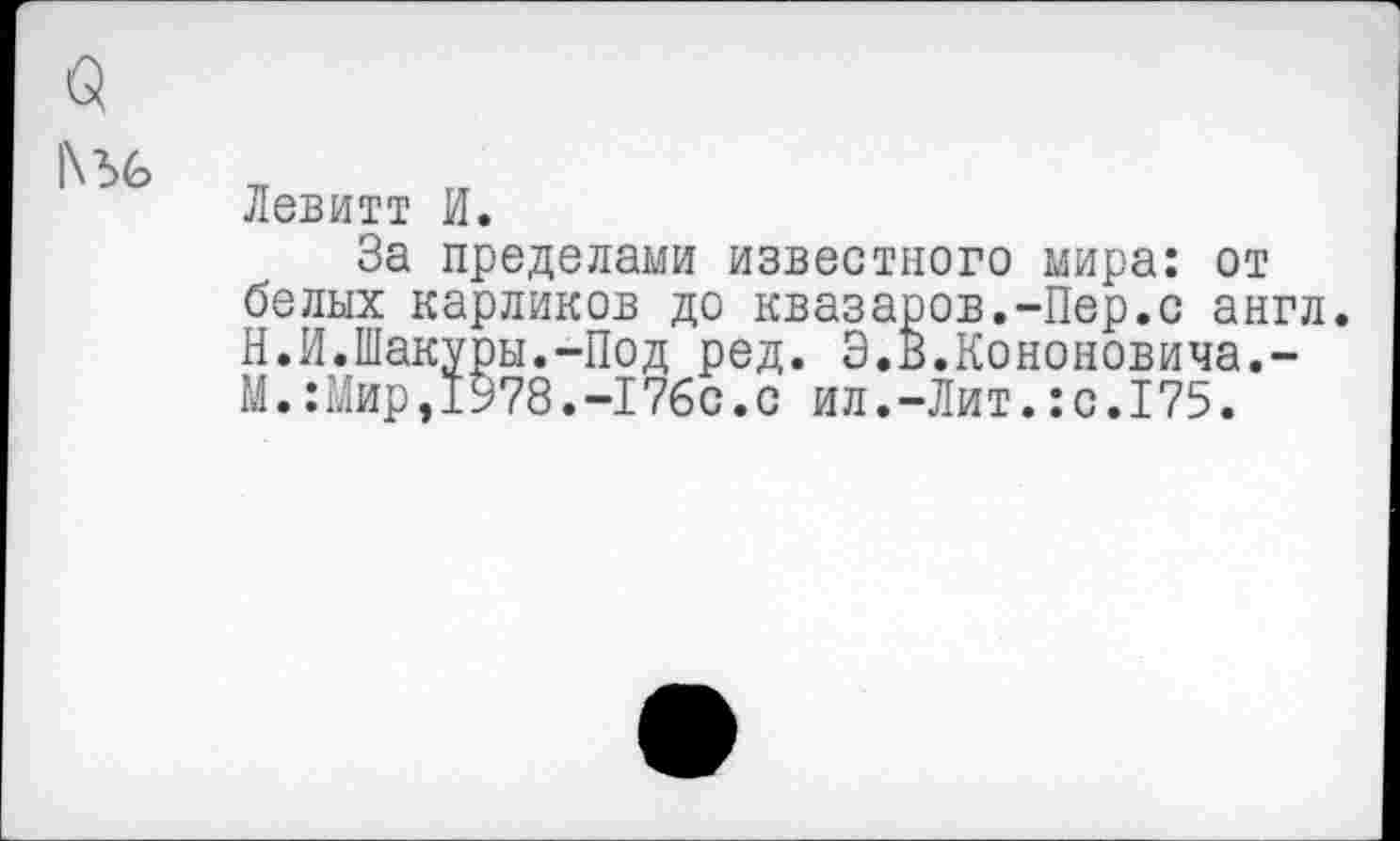 ﻿|\Ъ6
Левитт И.
За пределами известного мира: от белых карликов до квазаров.-Пер.с англ. Н.И.Шакуры.-Под ред. Э.В.Кононовича,-М.:Мир,1У78.-17бс.с ил.-Лит.:с.175.